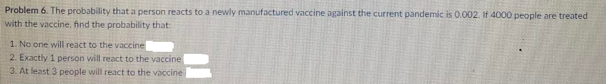 Problem 6. The probability that a person reacts to a newly manufactured vaccine against the current pandemic is 0.002. If 4000 people are treated
with the vaccine, find the probability that:
1. No one will react to the vaccine
2. Exactly 1 person will react to the vaccine
3. At least 3 people will react to the vaccine