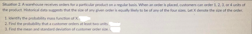 Situation 2. A warehouse receives orders for a particular product on a regular basis. When an order is placed, customers can order 1, 2, 3, or 4 units of
the product. Historical data suggests that the size of any given order is equally likely to be of any of the four sizes. Let X denote the size of the order.
1. Identify the probability mass function of X.
2. Find the probability that a customer orders at least two units..
3. Find the mean and standard deviation of customer order size.