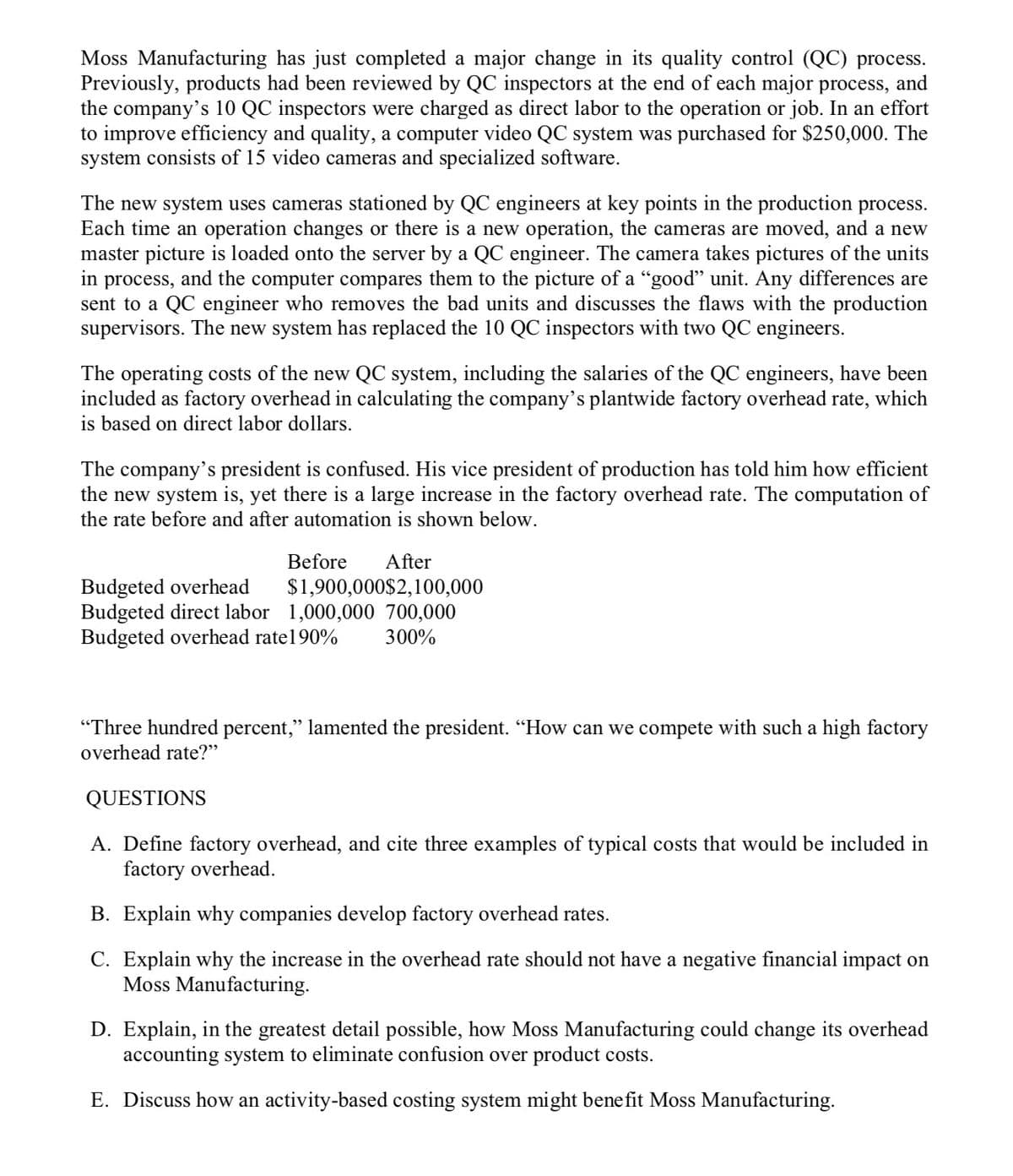 Moss Manufacturing has just completed a major change in its quality control (QC) process.
Previously, products had been reviewed by QC inspectors at the end of each major process, and
the company's 10 QC inspectors were charged as direct labor to the operation or job. In an effort
to improve efficiency and quality, a computer video QC system was purchased for $250,000. The
system consists of 15 video cameras and specialized software.
The new system uses cameras stationed by QC engineers at key points in the production process.
Each time an operation changes or there is a new operation, the cameras are moved, and a new
master picture is loaded onto the server by a QC engineer. The camera takes pictures of the units
in process, and the computer compares them to the picture of a "good" unit. Any differences are
sent to a QC engineer who removes the bad units and discusses the flaws with the production
supervisors. The new system has replaced the 10 QC inspectors with two QC engineers.
The operating costs of the new QC system, including the salaries of the QC engineers, have been
included as factory overhead in calculating the company's plantwide factory overhead rate, which
is based on direct labor dollars.
The company's president is confused. His vice president of production has told him how efficient
the new system is, yet there is a large increase in the factory overhead rate. The computation of
the rate before and after automation is shown below.
Before
After
Budgeted overhead
Budgeted direct labor 1,000,000 700,000
Budgeted overhead rate190%
$1,900,000$2,100,000
300%
"Three hundred percent," lamented the president. “How can we compete with such a high factory
overhead rate?"
QUESTIONS
A. Define factory overhead, and cite three examples of typical costs that would be included in
factory overhead.
B. Explain why companies develop factory overhead rates.
C. Explain why the increase in the overhead rate should not have a negative financial impact on
Moss Manufacturing.
D. Explain, in the greatest detail possible, how Moss Manufacturing could change its overhead
accounting system to eliminate confusion over product costs.
E. Discuss how an activity-based costing system might benefit Moss Manufacturing.
