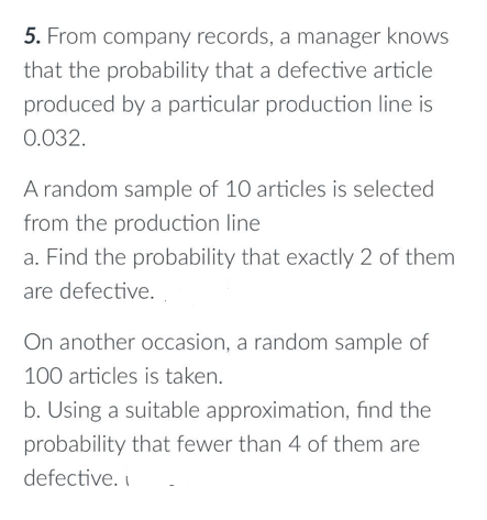 5. From company records, a manager knows
that the probability that a defective article
produced by a particular production line is
0.032.
A random sample of 10 articles is selected
from the production line
a. Find the probability that exactly 2 of them
are defective.
On another occasion, a random sample of
100 articles is taken.
b. Using a suitable approximation, find the
probability that fewer than 4 of them are
defective. I
