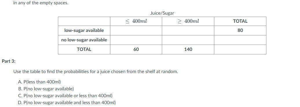 in any of the empty spaces.
Juice/Sugar
< 400ml
> 400ml
TОTAL
low-sugar available
80
no low-sugar available
ТОTAL
60
140
Part 3:
Use the table to find the probabilities for a juice chosen from the shelf at random.
A. P(less than 400ml)
B. P(no low-sugar available)
C. P(no low-sugar available or less than 400ml)
D. P(no low-sugar available and less than 400ml)
