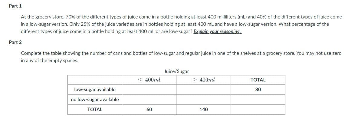 Part 1
At the grocery store, 70% of the different types of juice come in a bottle holding at least 400 milliliters (mL) and 40% of the different types of juice come
in a low-sugar version. Only 25% of the juice varieties are in bottles holding at least 400 mL and have a low-sugar version. What percentage of the
different types of juice come in a bottle holding at least 400 mL or are low-sugar? Explain your reasoning.
Part 2
Complete the table showing the number of cans and bottles of low-sugar and regular juice in one of the shelves at a grocery store. You may not use zero
in any of the empty spaces.
Juice/Sugar
< 400ml
> 400ml
TOTAL
low-sugar available
80
no low-sugar available
TOTAL
60
140
