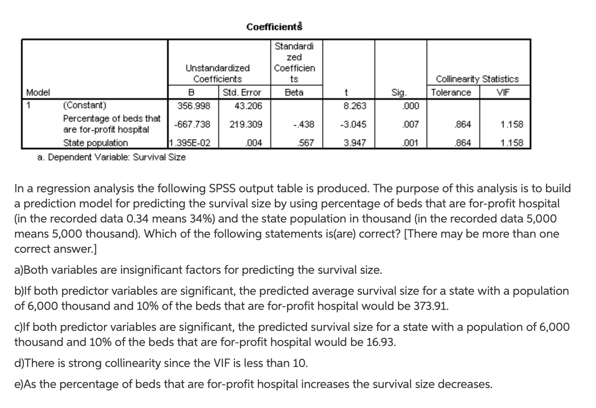 Coefficients
Standardi
zed
Unstandardized
Coefficien
Coefficients
ts
Collinearity Statistics
Model
Std. Error
Beta
t
Sig.
Tolerance
VIF
1
(Constant)
356.998
43.206
8.263
.000
Percentage of beds that
are for-profit hospital
-667.738
219.309
-438
-3.045
.007
.864
1.158
State population
1.395E-02
.004
.567
3.947
.001
.864
1.158
a. Dependent Variable: Survival Size
In a regression analysis the following SPSS output table is produced. The purpose of this analysis is to build
a prediction model for predicting the survival size by using percentage of beds that are for-profit hospital
(in the recorded data 0.34 means 34%) and the state population in thousand (in the recorded data 5,00O
means 5,000 thousand). Which of the following statements is(are) correct? [There may be more than one
correct answer.]
a)Both variables are insignificant factors for predicting the survival size.
b)lf both predictor variables are significant, the predicted average survival size for a state with a population
of 6,000 thousand and 10% of the beds that are for-profit hospital would be 373.91.
c)lf both predictor variables are significant, the predicted survival size for a state with a population of 6,000
thousand and 10% of the beds that are for-profit hospital would be 16.93.
d)There is strong collinearity since the VIF is less than 10.
e)As the percentage of beds that are for-profit hospital increases the survival size decreases.
