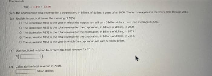 The formula
M(t) - 1.14 + 13.26
gives the approximate total revenue for a corporation, in billions of dollars, t years after 2000. The formula applies to the years 2000 through 2013
(a) Explain in practical terms the meaning of M(S).
O The expression M(5) is the year in which the corporation will earn 5 billion dollars more than it earned in 2000.
O The expresslon M(S) is the total revenue for the corporation, in billions of dollars, in 2000,
O The expression M(5) is the total revenue for the corporation, in billions of dollars, in 2005.
O The expression M(5) is the total revenue for the corporation, in billions of dollars, in 2013.
O The expression M(5) is the year in which the corporation will earn 5 billion dollars.
(b) Use functional notation to express the total revenue for 2010.
(c) Calculate the total revenue in 2010.
billion dollars
