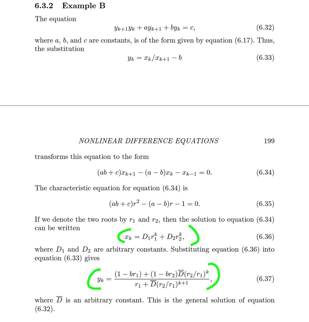 6.3.2 Example B
The equation
Yk+1Yk + ayk+1+byk
= C,
(6.32)
where a, b, and c are constants, is of the form given by equation (6.17). Thus,
the substitution
= *k/2k+1 -
– b
(6.33)
NONLINEAR DIFFERENCE EQUATIONS
199
transforms this equation to the form
(ab + c)xk+1 – (a – b)xk – xk–1 = 0.
(6.34)
The characteristic equation for equation (6.34) is
(ab + c)r² – (a – b)r – 1 = 0.
(6.35)
If we denote the two roots by ri and r2,
then the solution to equation (6.34)
can be written
Xk = Dir + D2r,
(6.36)
where D1 and D2 are arbitrary constants. Substituting equation (6.36) into
equation (6.33) gives
(1 – br1) + (1 – br2)D(r2/r1)*
Yk
(6.37)
ri + D(r2/r1)k+1
where D is an arbitrary constant. This is the general solution of equation
(6.32).
