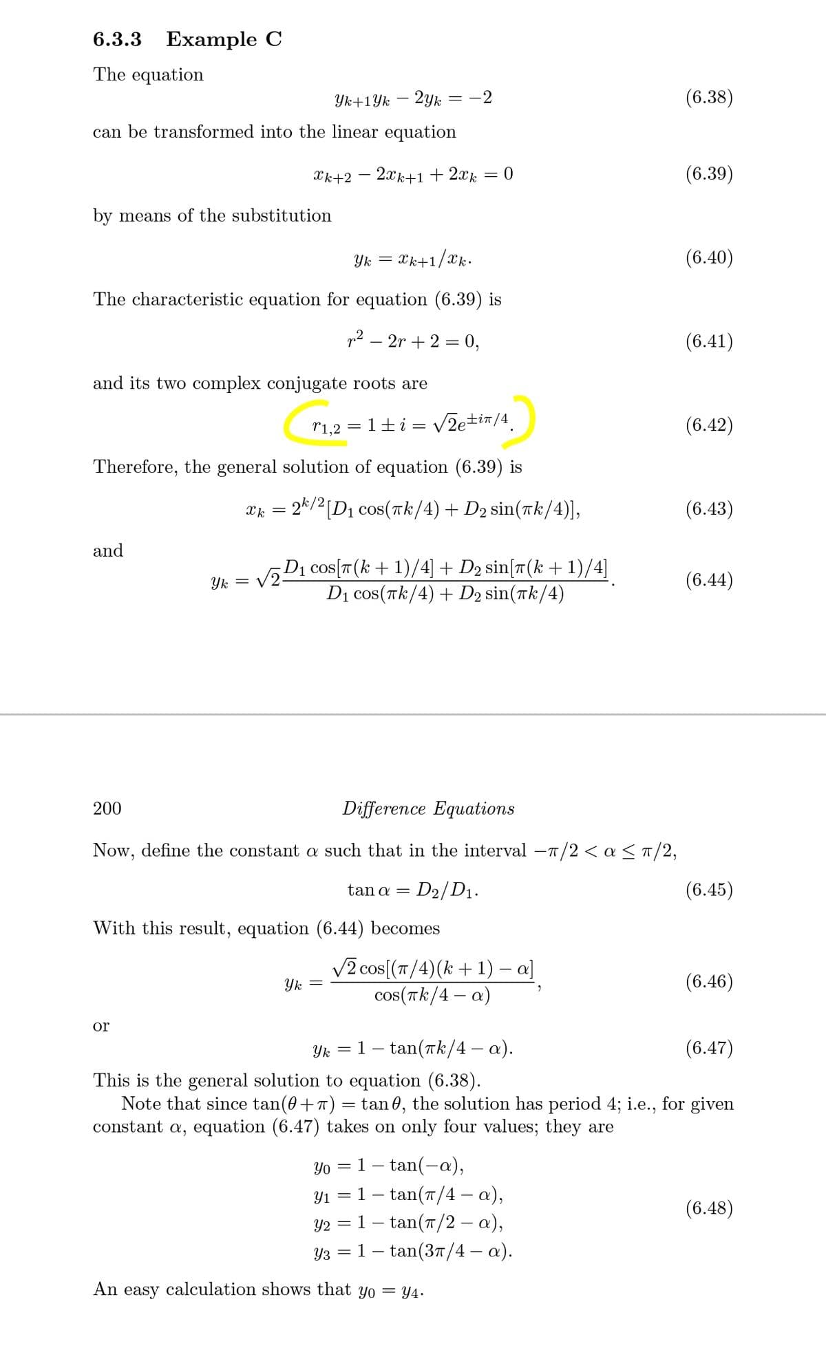 6.3.3
Example C
The equation
Yk+1Yk
2yk
= -2
(6.38)
can be transformed into the linear equation
Xk+2
2xk+1 + 2xk
= 0
(6.39)
by means of the substitution
Yk
Xk+1/xk.
(6.40)
The characteristic equation for equation (6.39) is
p? – 2r + 2 = 0,
(6.41)
and its two complex conjugate roots are
r1,2 = 1±i = v
VZetin/4.
(6.42)
Therefore, the general solution of equation (6.39) is
æ = 24/2 [D1 cos(īk/4) + D2 sin(Tk/4)],
(6.43)
and
vD1 cos(T(k+ 1)/4] + D2 sin[r(k +1)/4]
D1 cos(Tk/4) + D2 sin(Tk/4)
Yk
(6.44)
200
Difference Equations
Now, define the constant a such that in the interval -T/2 < a <T/2,
tan α
D2/D1.
(6.45)
With this result, equation (6.44) becomes
V2 cos[(T/4)(k + 1) – a]
Yk
cos(Tk/4 – a)
(6.46)
or
Yk
1 – tan(rk/4 – a).
(6.47)
This is the general solution to equation (6.38).
Note that since tan(0+7) = tan 0, the solution has period 4; i.e., for given
constant a, equation (6.47) takes on only four values; they are
Yo
1
tan(-a),
1- tan(7/4 – a),
- tan(T/2 – a),
Y1 =
(6.48)
Y2
Y3 = 1 – tan(3T/4 – a).
An easy calculation shows that yo = Y4.
