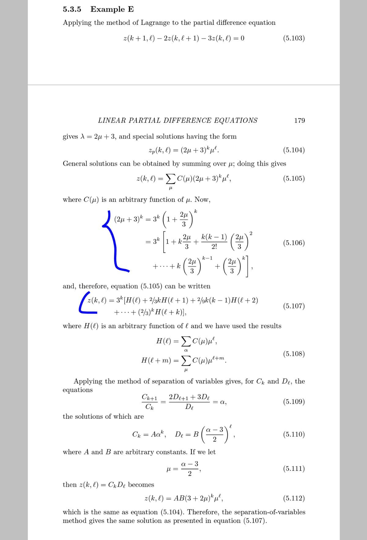 5.3.5 Еxample E
Applying the method of Lagrange to the partial difference equation
z(k + 1, €) – 2z(k, l+ 1) – 3z(k, l) = 0
(5.103)
LINEAR PARTIAL DIFFERENCE EQUATIONS
179
gives A = 2µ
3, and special solutions having the form
zp(k, l) = (2µ +3)*µº.
(5.104)
General solutions can be obtained by summing over u; doing this gives
z(k, l) = C(H)(2µ +3)*µ",
(5.105)
where C(u) is an arbitrary function of µ. Now,
k
2µ
(2µ + 3)* = 3* (1+
3
k(k – 1)
3k
(5.106)
3
2!
3
(#)]
k-1
2µ
+...+ k
+
3
3
and, therefore, equation (5.105) can be written
z(k, l) = 3*[H(e) + 2/3kH(l + 1) + 2/9k(k – 1)H(l+2)
+...+ (2/3)* H(l + k)],
(5.107)
where H(l) is an arbitrary function of l and we have used the results
H(€) = £C(w)µ°,
(5.108)
H(l + m) = C(H)µ²+m.
Applying the method of separation of variables gives, for Ck and De, the
equations
Ck+1
2De+1+ 3De
= a,
(5.109)
De
the solutions of which are
Ck = Aa", De = B
(5.110)
where A and B are arbitrary constants. If we let
a – 3
(5.111)
then z(k, l) = CrDe becomes
z(k, l) = AB(3+ 2µ)*µ°,
(5.112)
which is the same as equation (5.104). Therefore, the separation-of-variables
method gives the same solution as presented in equation (5.107).
