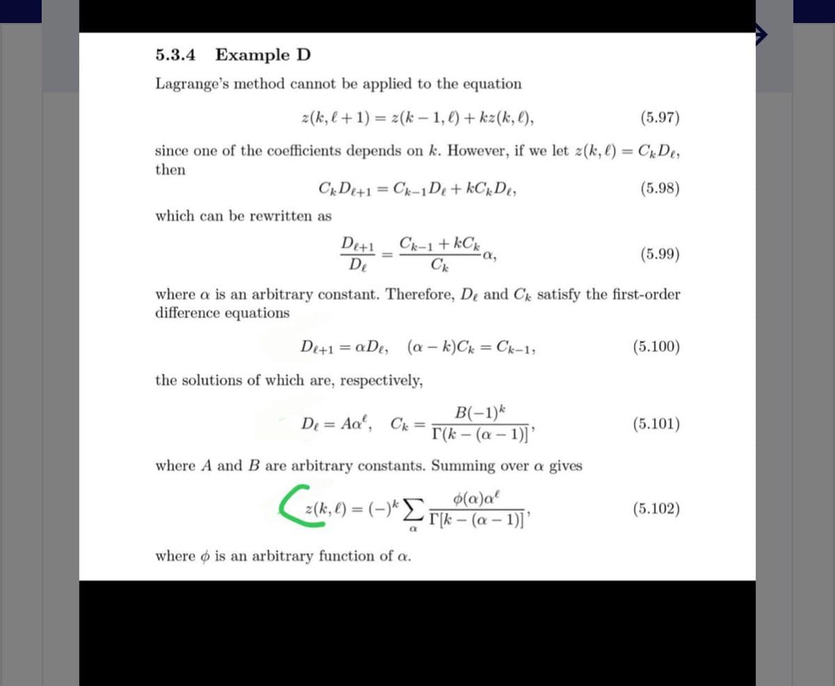 5.3.4 Example D
Lagrange's method cannot be applied to the equation
z(k,l+1) = z(k – 1, €) + kz(k, l),
(5.97)
since one of the coefficients depends on k. However, if we let z(k, e) = C1,De,
then
CrDe+1 = Ck-1D + kCrDt,
(5.98)
which can be rewritten as
De+1
Ck-1 + kCk
a,
(5.99)
%3D
De
where a is an arbitrary constant. Therefore, De and C satisfy the first-order
difference equations
De+1 = aDt, (a – k)Ck = Ck-1;
(5.100)
the solutions of which are, respectively,
B(-1)*
T(k – (a – 1)]'
De = Ao', Ck =
(5.101)
where A and B are arbitrary constants. Summing over a gives
$(a)a²
z(k, l) = (-)* Lrk – (a – 1)]’
(5.102)
where o is an arbitrary function of a.
