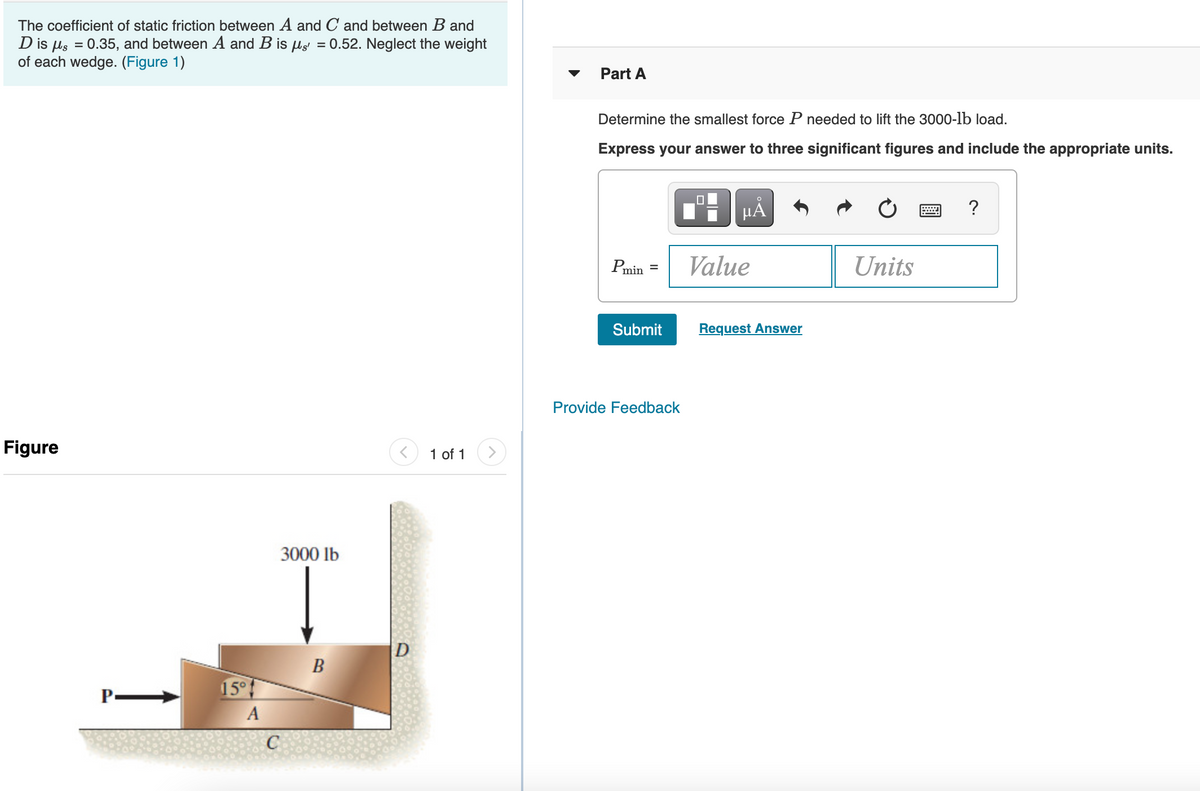 The coefficient of static friction between A and C and between B and
D is µs = 0.35, and between A and B is µs = 0.52. Neglect the weight
of each wedge. (Figure 1)
Part A
Determine the smallest force P needed to lift the 3000-lb load.
Express your answer to three significant figures and include the appropriate units.
HÀ
?
Pmin =
Value
Units
Submit
Request Answer
Provide Feedback
Figure
1 of 1
3000 lb
D
B
15°
A
C

