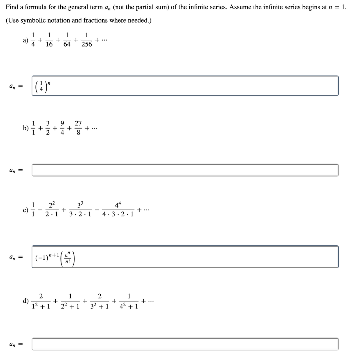 Find a formula for the general term a, (not the partial sum) of the infinite series. Assume the infinite series begins at n = 1.
(Use symbolic notation and fractions where needed.)
1
1
1
+
64
1
+
256
а)
+
+ ...
4
16
|(4)"
an =
3
+
4
27
+...
8.
+
an =
22
+
2·1
33
44
c)
+ ...
3· 2.1
4·3· 2·1
(-1)***()
n
n
a, =
п!
1
+
22 + 1
2
1
d)
+
32 + 1
42 + 1
+
...
+ 1
an =
