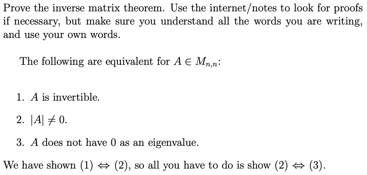 Prove the inverse matrix theorem. Use the internet/notes to look for proofs
if necessary, but make sure you understand all the words you are writing,
and use your own words.
The following are equivalent for A E Mn,n:
1. A is invertible.
2. |A| #0.
3. A does not have 0 as an eigenvalue.
We have shown (1) → (2), so all you have to do is show (2) → (3).
