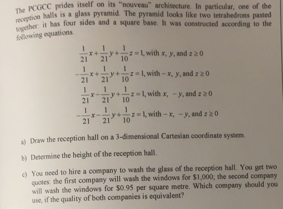 together: it has four sides and a square base. It was constructed according to the
reception halls is a glass pyramid. The pyramid looks like two tetrahedrons pasted
PCGCC prides itself on its "nouveau" architecture. In particular, one of the
following equations.
x+
21
1
y+
10
z= 1, with x, y, and z 20
21
1
x+ y+
21
1
z=1, with-x, y, and z 20
10
21
1
1
1
%3D
10
z=1, with x, -y, and z 20
y+
21
21
1
y +
z=1, with-x, -y, and z 20
21
21
10
a) Draw the reception hall on a 3-dimensional Cartesian coordinate system.
b) Determine the height of the reception hall.
c) You need to hire a company to wash the glass of the reception hall. You get two
quotes: the first company will wash the windows for $1,000; the second company
should
will wash the windows for $0.95 per square metre. Which company
if the quality of both companies is equivalent?
you
use,
