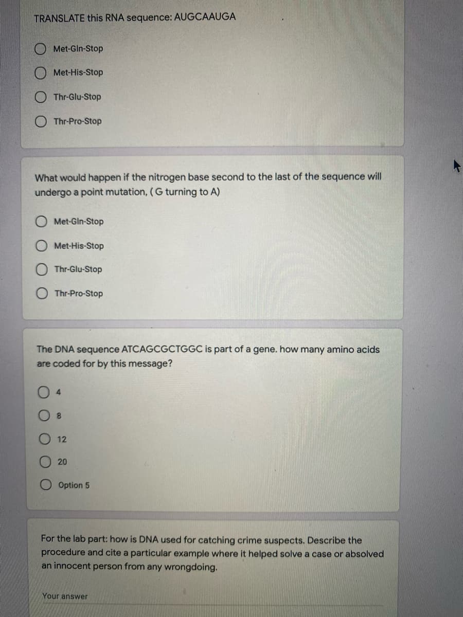 TRANSLATE this RNA sequence: AUGCAAUGA
Met-Gln-Stop
Met-His-Stop
Thr-Glu-Stop
Thr-Pro-Stop
What would happen if the nitrogen base second to the last of the sequence will
undergo a point mutation, (G turning to A)
Met-Gin-Stop
Met-His-Stop
Thr-Glu-Stop
Thr-Pro-Stop
The DNA sequence ATCAGCGCTGGC is part of a gene. how many amino acids
are coded for by this message?
O 4
8.
12
20
Option 5
For the lab part: how is DNA used for catching crime suspects. Describe the
procedure and cite a particular example where it helped solve a case or absolved
an innocent person from any wrongdoing.
Your answer
O O
