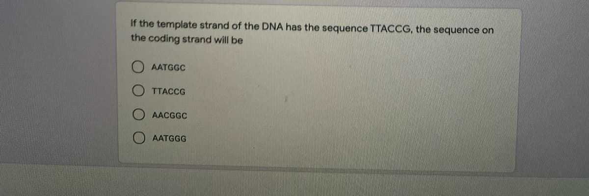 If the template strand of the DNA has the sequence TTACCG, the sequence on
the coding strand will be
AATGGC
TTACCG
AACGGC
AATGGG
