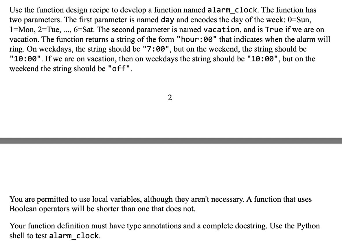 Use the function design recipe to develop a function named alarm_clock. The function has
two parameters. The first parameter is named day and encodes the day of the week: 0=Sun,
1-Mon, 2=Tue, 6-Sat. The second parameter is named vacation, and is True if we are on
vacation. The function returns a string of the form "hour:00" that indicates when the alarm will
ring. On weekdays, the string should be "7:00", but on the weekend, the string should be
"10:00". If we are on vacation, then on weekdays the string should be "10:00", but on the
weekend the string should be "off".
2
You are permitted to use local variables, although they aren't necessary. A function that uses
Boolean operators will be shorter than one that does not.
Your function definition must have type annotations and a complete docstring. Use the Python
shell to test alarm_clock.