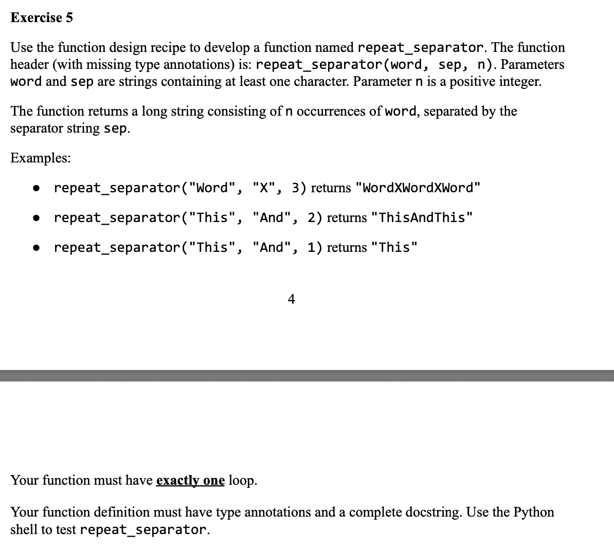 Exercise 5
Use the function design recipe to develop a function named repeat_separator. The function
header (with missing type annotations) is: repeat_separator (word, sep, n). Parameters
word and sep are strings containing at least one character. Parameter n is a positive integer.
The function returns a long string consisting of n occurrences of word, separated by the
separator string sep.
Examples:
● repeat_separator ("Word", "X", 3) returns "WordXWordXword"
● repeat_separator ("This", "And", 2) returns "ThisAndThis"
repeat_separator("This", "And", 1) returns "This"
4
Your function must have exactly one loop.
Your function definition must have type annotations and a complete docstring. Use the Python
shell to test repeat_separator.