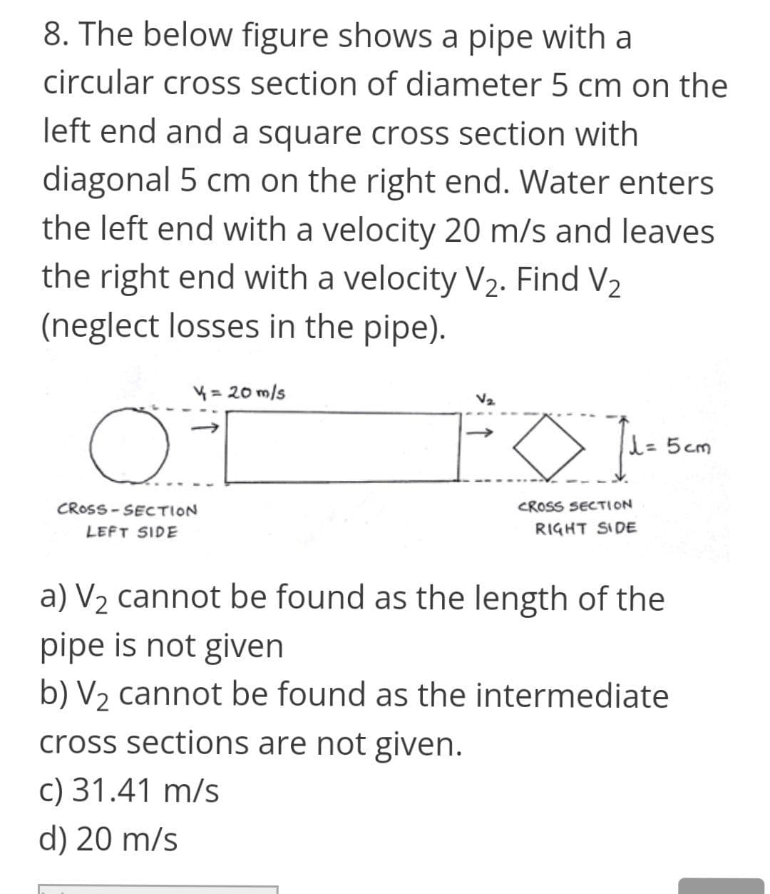 8. The below figure shows a pipe with a
circular cross section of diameter 5 cm on the
left end and a square cross section with
diagonal 5 cm on the right end. Water enters
the left end with a velocity 20 m/s and leaves
the right end with a velocity V2. Find V2
(neglect losses in the pipe).
4 = 20 m/s
V2
l= 5cm
CROSS - SECTION
CROSS SECTION
LEFT SIDE
RIGHT SIDE
a) V2 cannot be found as the length of the
pipe is not given
b) V2 cannot be found as the intermediate
cross sections are not given.
c) 31.41 m/s
d) 20 m/s
