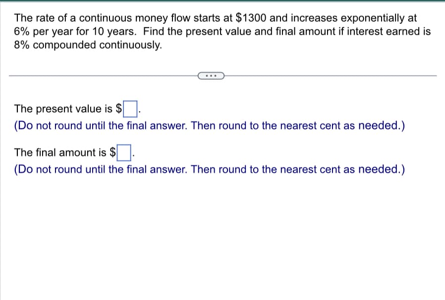 The rate of a continuous money flow starts at $1300 and increases exponentially at
6% per year for 10 years. Find the present value and final amount if interest earned is
8% compounded continuously.
The present value is $
(Do not round until the final answer. Then round to the nearest cent as needed.)
The final amount is $
(Do not round until the final answer. Then round to the nearest cent as needed.)