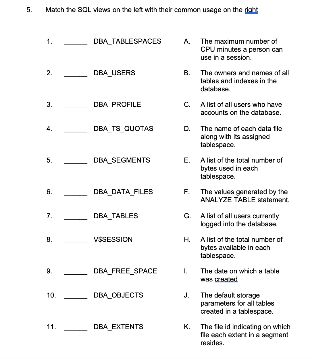 5.
Match the SQL views on the left with their common usage on the right
1.
2.
3.
4.
5.
6.
7.
8.
9.
10.
11.
DBA_TABLESPACES
DBA USERS
DBA_PROFILE
DBA_TS_QUOTAS
DBA_SEGMENTS
DBA_DATA_FILES
DBA_TABLES
V$SESSION
DBA_FREE_SPACE
DBA_OBJECTS
DBA EXTENTS
A. The maximum number of
CPU minutes a person can
use in a session.
B.
C.
D.
E.
F.
G.
H.
I.
J.
K.
The owners and names of all
tables and indexes in the
database.
A list of all users who have
accounts on the database.
The name of each data file
along with its assigned
tablespace.
A list of the total number of
bytes used in each
tablespace.
The values generated by the
ANALYZE TABLE statement.
A list of all users currently
logged into the database.
A list of the total number of
bytes available in each
tablespace.
The date on which a table
was created
The default storage
parameters for all tables
created in a tablespace.
The file id indicating on which
file each extent in a segment
resides.