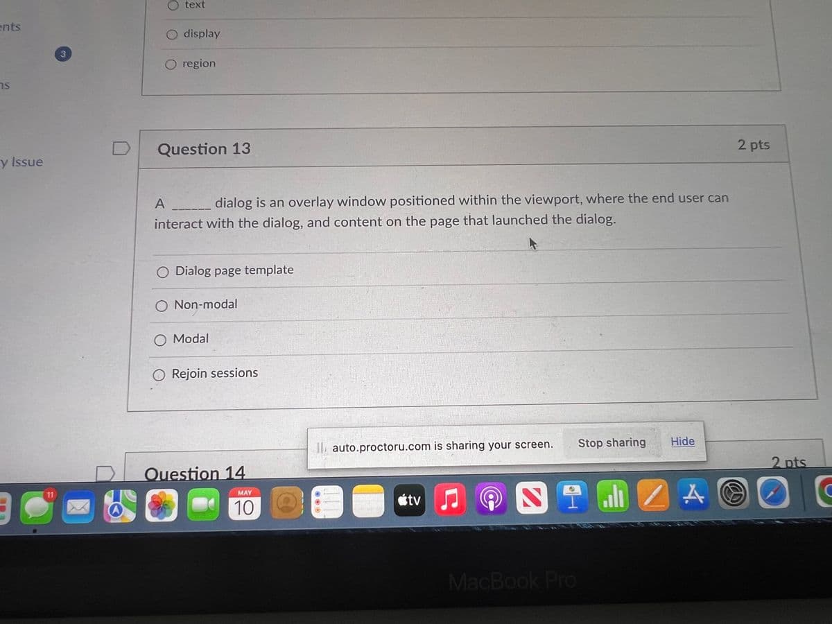 ents
ns
y Issue
90
C
11
3
A
text
O display
O region
Question 13
A
dialog is an overlay window positioned within the viewport, where the end user can
interact with the dialog, and content on the page that launched the dialog.
O Dialog page template
O Non-modal
O Modal
Rejoin sessions
Question 14
MAY
10
Il auto.proctoru.com is sharing your screen. Stop sharing
tv ♫
Hide
NIMZA
MacBook Pro
2 pts
2 pts
O
C