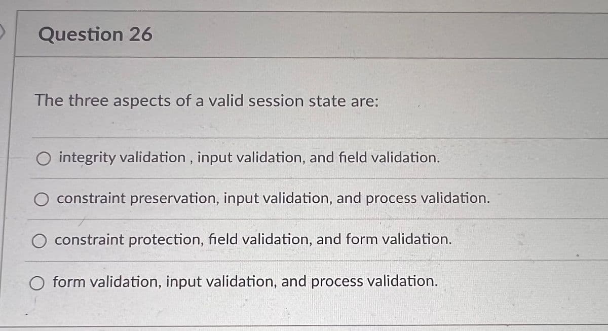 Question 26
The three aspects of a valid session state are:
O integrity validation, input validation, and field validation.
constraint preservation, input validation, and process validation.
constraint protection, field validation, and form validation.
form validation, input validation, and process validation.