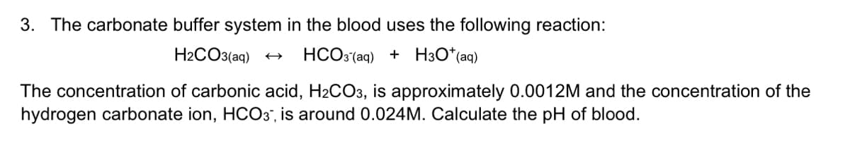 3. The carbonate buffer system in the blood uses the following reaction:
H2CO3(aq)
HCO3 (aq) + H3O*(aq)
The concentration of carbonic acid, H2CO3, is approximately 0.0012M and the concentration of the
hydrogen carbonate ion, HCO3", is around 0.024M. Calculate the pH of blood.
