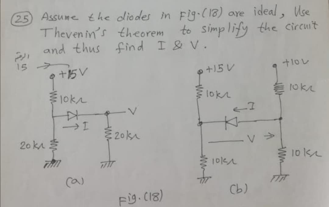 25 Assume the diodes in Fig.(18) are ideal, Use
Theven in's theorem
and thus find I & V.
to simplify the circuit
15
e +15V
+15 V
1okn
Elokr
201s
20 ka
V >
10 k
(a)
Cb)
Fig. C18)
