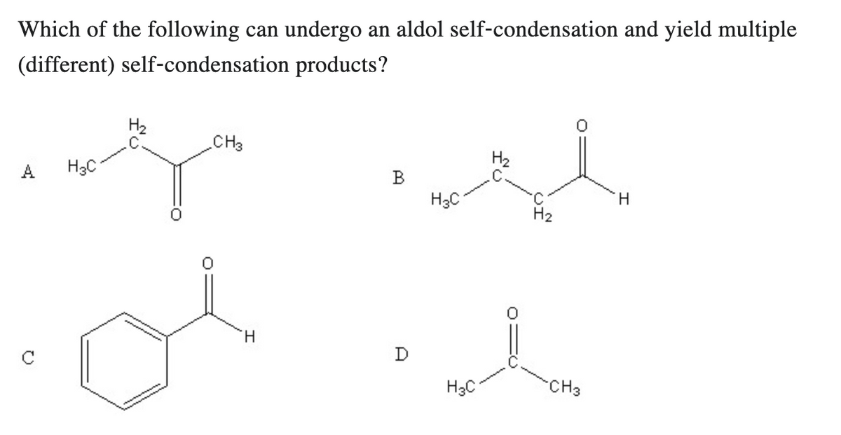 Which of the following can undergo an aldol self-condensation and yield multiple
(different) self-condensation products?
A
H₂
H3C
g
CH3
H
B
D
H₂
se
H₂
H3C
H3C
CH3
H