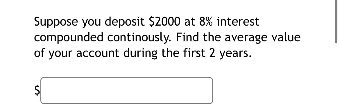 Suppose you deposit $2000 at 8% interest
compounded continously. Find the average value
of your account during the first 2 years.
