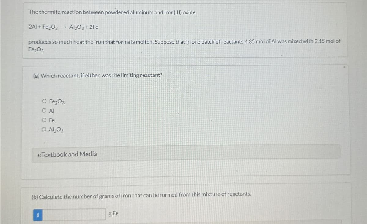 The thermite reaction between powdered aluminum and iron(III) oxide,
2A1+ Fe2O3 → Al2O3 + 2Fe
produces so much heat the iron that forms is molten. Suppose that in one batch of reactants 4.35 mol of Al was mixed with 2.15 mol of
Fe2O3
(a) Which reactant, if either, was the limiting reactant?
O Fe2O3
○ Al
O Fe
O Al2O3
eTextbook and Media
(b) Calculate the number of grams of iron that can be formed from this mixture of reactants.
g Fe