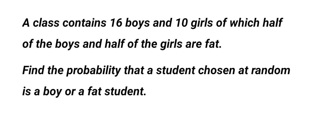 A class contains 16 boys and 10 girls of which half
of the boys and half of the girls are fat.
Find the probability that a student chosen at random
is a boy or a fat student.
