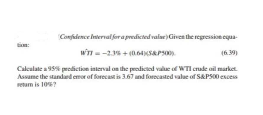 (Confidence Interval for a predicted value) Given the regression equa-
tion:
WTI = -2.3% + (0.64)(S&P500).
(6.39)
Calculate a 95% prediction interval on the predicted value of WTI crude oil market.
Assume the standard error of forecast is 3.67 and forecasted value of S&P500 excess
return is 10%?
