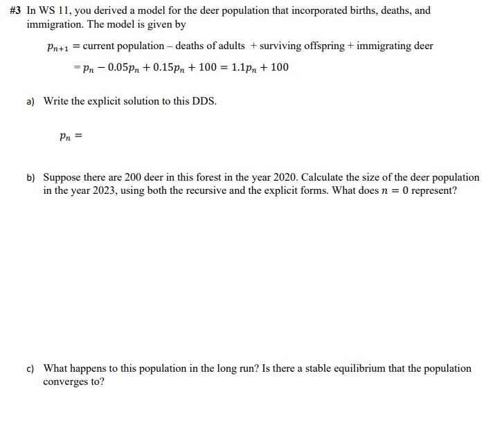 # 3 In WS 11, you derived a model for the deer population that incorporated births, deaths, and
immigration. The model is given by
Pn+1 = current population - deaths of adults + surviving offspring + immigrating deer
= Pn -0.05pn +0.15pm + 100 = 1.1pm + 100
a) Write the explicit solution to this DDS.
Pn=
b) Suppose there are 200 deer in this forest in the year 2020. Calculate the size of the deer population
in the year 2023, using both the recursive and the explicit forms. What does n = 0 represent?
c) What happens to this population in the long run? Is there a stable equilibrium that the population
converges to?