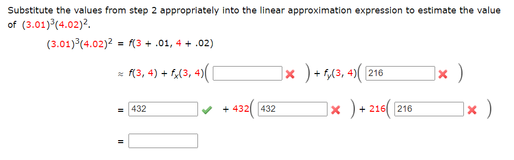 Substitute the values from step 2 appropriately into the linear approximation expression to estimate the value
of (3.01) (4.02)?.
(3.01)3(4.02)2 = f(3 + .01, 4 + .02)
x f(3, 4) + f;(3, 4)(
]× ) + f,(3, 4)( [216
]× )
+ 432 432
X ) + 216( 216
|× )
= 432
%3D
