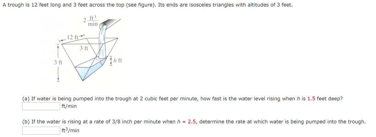 A trough is 12 feet long and 3 feet across the top (see figure). Its ends are isosceles triangles with altitudes of 3 feet.
2 ft3
min
12 ft→\
3 ft
3 ft
(a) If water is being pumped into the trough at 2 cubic feet per minute, how fast is the water level rising when h is 1.5 feet deep?
ft/min
(b) If the water is rising at a rate of 3/8 inch per minute when h = 2.5, determine the rate at which water is being pumped into the trough.
ft3/min
