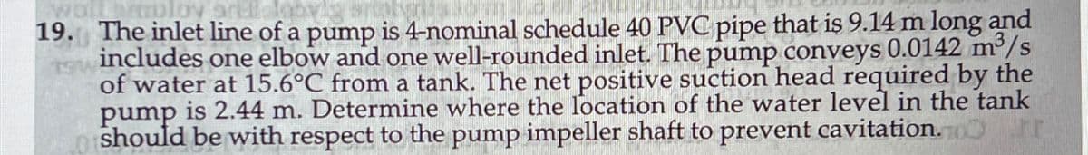 wolLimploy sre
TOM
19. The inlet line of a pump is 4-nominal schedule 40 PVC pipe that is 9.14 m long and
includes one elbow and one well-rounded inlet. The pump conveys 0.0142 m³/s
of water at 15.6°C from a tank. The net positive suction head required by the
pump is 2.44 m. Determine where the location of the water level in the tank
should be with respect to the pump impeller shaft to prevent cavitation. Fr