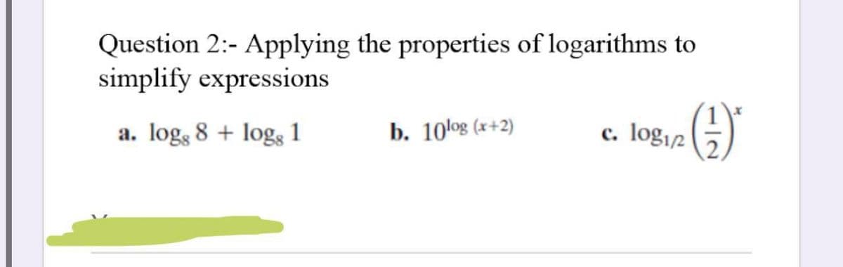 Question 2:- Applying the properties of logarithms to
simplify expressions
a. logs 8 + logs 1
b. 10log (x+2)
c. log12
