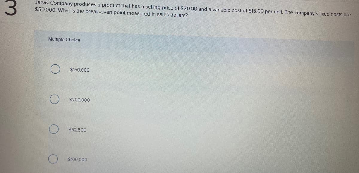 3.
Jarvis Company produces a product that has a selling price of $20.00 and a variable cost of $15.00 per unit. The company's fixed costs are
$50,000. What is the break-even point measured in sales dollars?
Multiple Choice
$150,000
$200,000
$62,500
$100,000
