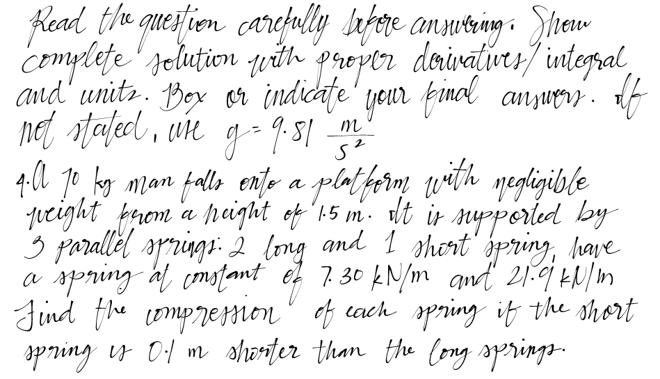 Read the question carefully before answering. Show
complete solution with proper derivatives / integral,
and units. Box or indicate your final answers. If
not stated, we g = 9.81 m2
4.ll 10 ky man falls onto a platform with negligible
A kg
peight from a peight of 1.5 m. It is supported by
3 parallel springs: 2 long and I shirt spring, have
a spring at constant of 7.30 kN/m and 21.9 kN/m
Find the compression of each spring if the short
spring is 0.1 m shorter than the long springs.