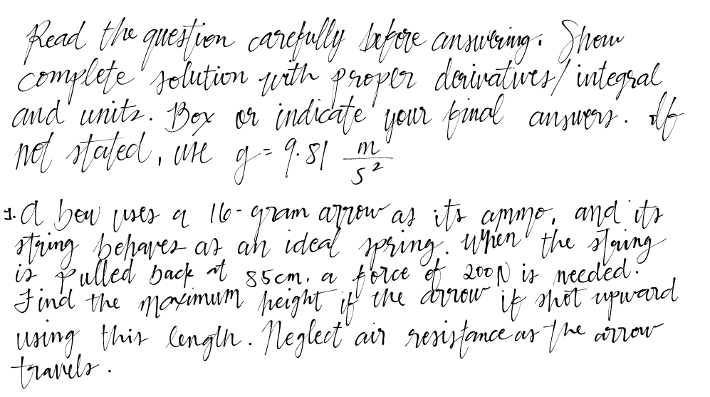 Read the question carefully before answering. Show
complete solution with proper derivatives / integral,
and units. Box or indicate your final answers. If
not stated, use g = 9.51-2/20
1. A bow uses a 16-gram arrow as it's ammo, and it's
string behaves as an ideal spring. When the string
is pulled back at 85cm, a force of 2001 is needed.
Find the maximum height of the arrow if shot upward
if
using this length. Neglect air resistance as the arrow
travels.