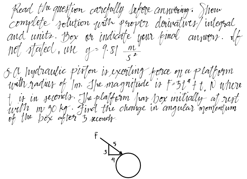 Read the question carefully before answering. Show
complete solution with proper derivatives / integral
and units. Box or indicate your final answers. If
not stated, u're g = 9.81
4
5.A. hydraulic piston is exerting force on a platform
with radius of Im. She magnitude is F= 5tª t t. N where
t it in seconds. The platform pas box initially at rest
with m= 30 kg. Find the change in angular momentum
of the box after 5 seconds.
1+
F
3
5
m
5²
4