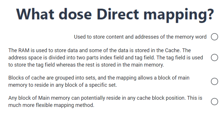 What dose Direct mapping?
Used to store content and addresses of the memory word
The RAM is used to store data and some of the data is stored in the Cache. The
address space is divided into two parts index field and tag field. The tag field is used
to store the tag field whereas the rest is stored in the main memory.
Blocks of cache are grouped into sets, and the mapping allows a block of main
memory to reside in any block of a specific set.
Any block of Main memory can potentially reside in any cache block position. This is
much more flexible mapping method.
