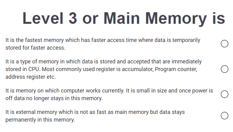 Level 3 or Main Memory is
It is the fastest memory which has faster access time where data is temporarily
stored for faster access.
It is a type of memory in which data is stored and accepted that are immediately
stored in CPU. Most commonly used register is accumulator, Program counter,
address register etc.
It is memory on which computer works currently. It is small in size and once power is
off data no longer stays in this memory.
It is external memory which is not as fast as main memory but data stays
permanently in this memory.
