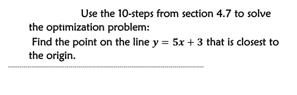 Use the 10-steps from section 4.7 to solve
the optimization problem:
Find the point on the line y = 5x + 3 that is closest to
the origin.
