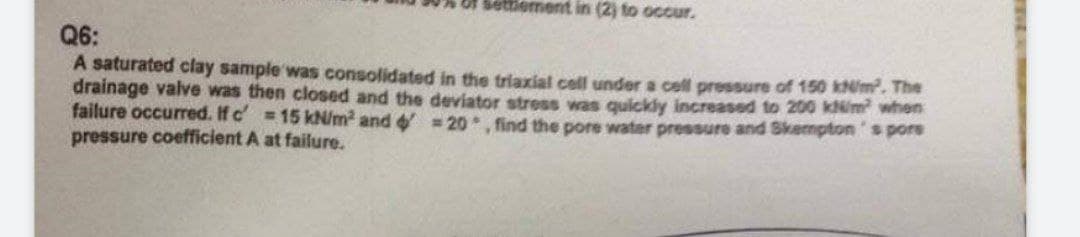 Settlement in (2) to occur.
Q6:
A saturated clay sample was consolidated in the triaxial cell under a cell pressure of 150 kN/m². The
drainage valve was then closed and the deviator stress was quickly increased to 200 kN/m² when
failure occurred. If c = 15 kN/m² and 4 =20, find the pore water pressure and Skempton's pore
pressure coefficient A at failure.