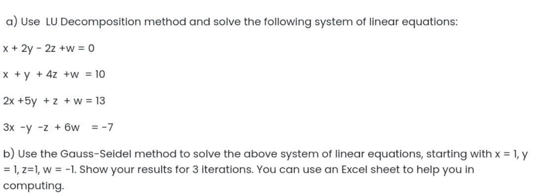 a) Use LU Decomposition method and solve the following system of linear equations:
x + 2y - 2z +w = 0
X +y + 4z +w = 10
2x +5y +z +w 13
3x -y -z + 6w
= -7
b) Use the Gauss-Seidel method to solve the above system of linear equations, starting with x = 1, y
= 1, z=1, w = -1. Show your results for 3 iterations. You can use an Excel sheet to help you in
computing.
