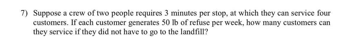 7) Suppose a crew of two people requires 3 minutes per stop, at which they can service four
customers. If each customer generates 50 lb of refuse per week, how many customers can
they service if they did not have to go to the landfill?