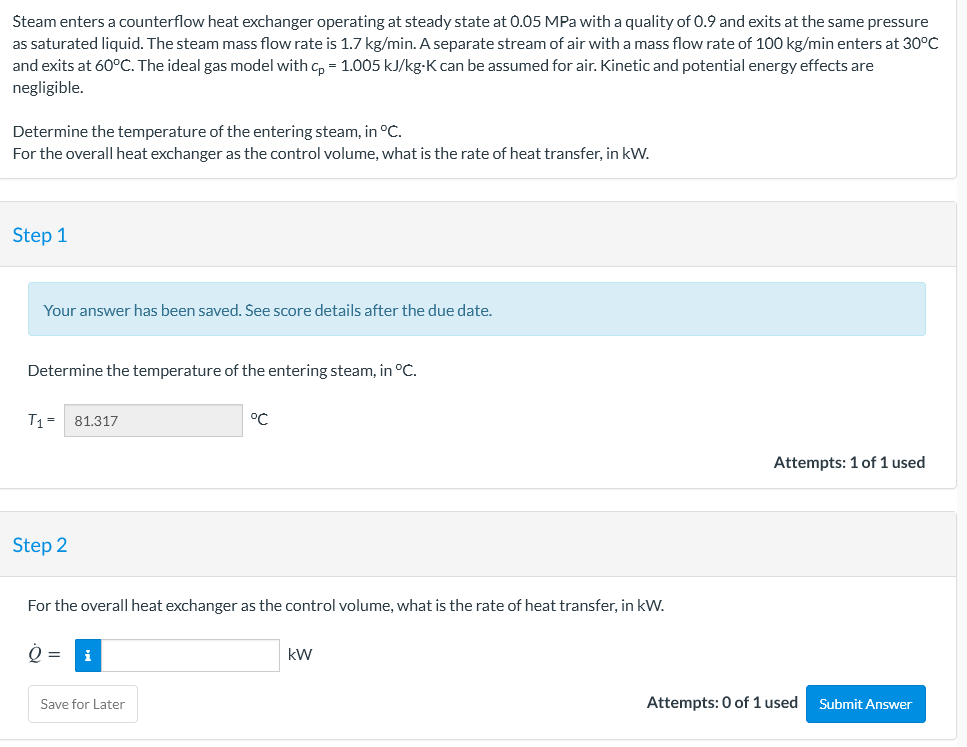 Steam enters a counterflow heat exchanger operating at steady state at 0.05 MPa with a quality of 0.9 and exits at the same pressure
as saturated liquid. The steam mass flow rate is 1.7 kg/min. A separate stream of air with a mass flow rate of 100 kg/min enters at 30°C
and exits at 60°C. The ideal gas model with c, = 1.005 kJ/kg-K can be assumed for air. Kinetic and potential energy effects are
negligible.
Determine the temperature of the entering steam, in °C.
For the overall heat exchanger as the control volume, what is the rate of heat transfer, in kW.
Step 1
Your answer has been saved. See score details after the due date.
Determine the temperature of the entering steam, in °C.
T1 =
81.317
°C
Attempts: 1 of 1 used
Step 2
For the overallI heat exchanger as the control volume, what is the rate of heat transfer, in kW.
kW
Save for Later
Attempts: 0 of 1 used
Submit Answer
