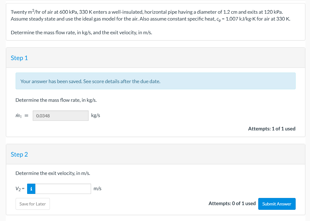 Twenty m3/hr of air at 600 kPa, 330 Kenters a well-insulated, horizontal pipe having a diameter of 1.2 cm and exits at 120 kPa.
Assume steady state and use the ideal gas model for the air. Also assume constant specific heat, C, = 1.007 kJ/kg-K for air at 330 K.
Determine the mass flow rate, in kg/s, and the exit velocity, in m/s.
Step 1
Your answer has been saved. See score details after the due date.
Determine the mass flow rate, in kg/s.
m =
0.0348
kg/s
Attempts: 1 of 1 used
Step 2
Determine the exit velocity, in m/s.
V2 =
i
m/s
Save for Later
Attempts: 0 of 1 used
Submit Answer
