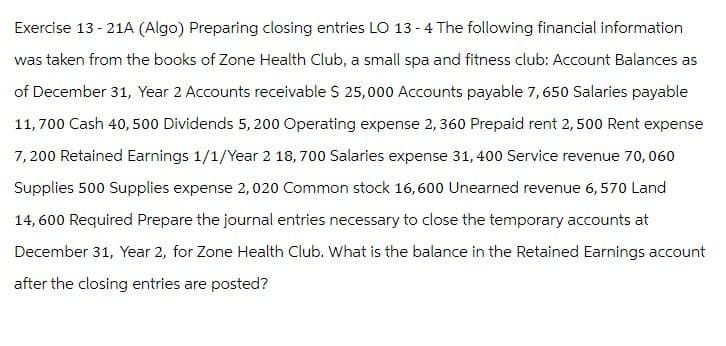 Exercise 13 - 21A (Algo) Preparing closing entries LO 13 - 4 The following financial information
was taken from the books of Zone Health Club, a small spa and fitness club: Account Balances as
of December 31, Year 2 Accounts receivable $ 25,000 Accounts payable 7,650 Salaries payable
11,700 Cash 40,500 Dividends 5, 200 Operating expense 2, 360 Prepaid rent 2,500 Rent expense
7,200 Retained Earnings 1/1/Year 2 18,700 Salaries expense 31,400 Service revenue 70,060
Supplies 500 Supplies expense 2,020 Common stock 16,600 Unearned revenue 6, 570 Land
14,600 Required Prepare the journal entries necessary to close the temporary accounts at
December 31, Year 2, for Zone Health Club. What is the balance in the Retained Earnings account
after the closing entries are posted?